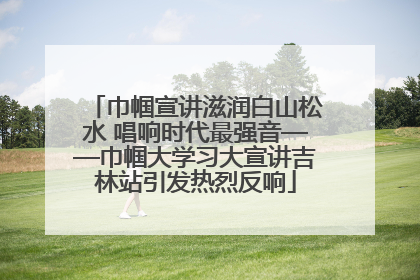巾帼宣讲滋润白山松水 唱响时代最强音——巾帼大学习大宣讲吉林站引发热烈反响